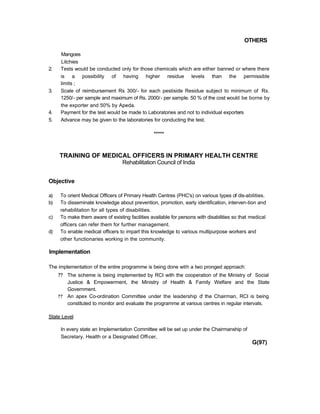 OTHERS
Mangoes
Litchies
2. Tests would be conducted only for those chemicals which are either banned or where there
is a possibility of having higher residue levels than the permissible
limits ;
3. Scale of reimbursement Rs 300/- for each pestiside Residue subject to minimum of Rs.
1250/- per sample and maximum of Rs. 2000/- per sample. 50 % of the cost would be borne by
the exporter and 50% by Apeda.
4. Payment for the test would be made to Laboratories and not to individual exporters
5. Advance may be given to the laboratories for conducting the test.
*****
TRAINING OF MEDICAL OFFICERS IN PRIMARY HEALTH CENTRE
Rehabilitation Council of India
Objective
a) To orient Medical Officers of Primary Health Centres (PHC's) on various types of dis-abilities.
b) To disseminate knowledge about prevention, promotion, early identification, interven-tion and
rehabilitation for all types of disabilities.
c) To make them aware of existing facilities available for persons with disabilities so that medical
officers can refer them for further management.
d) To enable medical officers to impart this knowledge to various multipurpose workers and
other functionaries working in the community.
Implementation
The implementation of the entire programme is being done with a two pronged approach:
?? The scheme is being implemented by RCI with the cooperation of the Ministry of Social
Justice & Empowerment, the Ministry of Health & Family Welfare and the State
Government.
?? An apex Co-ordination Committee under the leadership of the Chairman, RCI is being
constituted to monitor and evaluate the programme at various centres in regular intervals.
State Level
In every state an Implementation Committee will be set up under the Chairmanship of
Secretary, Health or a Designated Officer,
G(97)
 