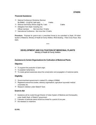 OTHERS
Financial Assistance
?? National Conference/ Workshop /Seminar
By ISM&H - (3) @ Rs.3 lakh each - 9 iakhs
?? National Seminarby NGOs-(5)@ Rs.1 lakh - 5 lakhs
?? Delegation from Deptt. Including non-
Official members - Not more than 15 lakhs
?? International Conference - Not more than 10 lakhs
Procedure : Proposal for grant-in-aid in prescribed format to be submitted to Deptt. Of Indian
System of Medicine, Ministry of Health & Family Welfare, IRCS Building, 1 Red Cross Road, New
Delhi.
*****
DEVELOPMENT AND CULTIVATION OF MEDICINAL PLANTS
Ministry of Health & Family Welfare
Assistance to Certain Organisations for Cultivation of Medicinal Plants
Objective
?? To augment the production of plant origin.
?? To establish herbal farms
?? To create general awareness about the conservation and propagation of medicinal plants.
Eligibility
?? Government/semi-government in states/UTs, college of ISM&H
?? Registered autonomous bodies, statutory organisations, agriculture/ ayurveda/ medical
universities etc.
?? Research institution under State/UT Govt.
Grant-in-Aid
?? Assistance will be routed through Director of Indian System of Medicine and Homeopathy
under Health Deptt. of State/UT govemment.
?? Cultivation of particular plants should be at least for a period of one year.
?? Aid released on instalment.
G(100)
 