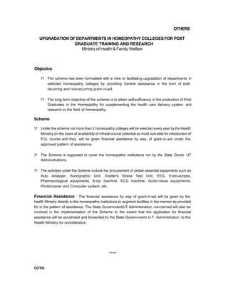 OTHERS
UPGRADATION OF DEPARTMENTS IN HOMEOPATHY COLLEGES FOR POST
GRADUATE TRAINING AND RESEARCH
Ministry of Health & Family Welfare
Objective
?? The scheme has been formulated with a view to facilitating upgradation of departments in
selected homeopathy colleges by providing Central assistance in the form of both
recurring and non-recurring grant-in-aid.
?? The long term objective of the scheme is to attain self-sufficiency in the production of Post
Graduates in the Homeopathy for supplementing the health care delivery system and
research in the field of homeopathy.
Scheme
?? Under the scheme not more than 2 homeopathy colleges will be selected every year bythe Health
Ministry on the basis of availability of infrastructural potential as most suit-able for introduction of
P.G. course and they will be given financial assistance by way of grant-in-aid under the
approved pattern of assistance.
?? The Scheme is supposed to cover the homeopathic institutions run by the State Govts/ UT
Administrations.
?? The activities under the Scheme include the procurement of certain essential equipments such as
Auto Analyser, Sonographic Unit, Dopller's Stress Test Unit, EEG, Endo-scopes,
Pharmacological equipments, X-ray machine, ECG machine, Audio-visuai equipments,
Photo-copier and Computer system, etc.
Financial Assistance : The financial assistance by way of grant-in-aid will be given by the
health Ministry directly to the homeopathic institutions to augment facilities in the manner as provided
for in the pattern of assistance. The State Government/UT Administration, con-cerned will also be
involved in the implementation of the Scheme to the extent that the application for financial
assistance will be scrutinised and forwarded by the State Govern-ment/ U.T. Administration, to the
Health Ministry for consideration.
*****
G(104)
 