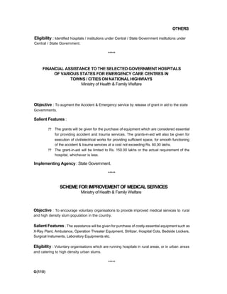 OTHERS
Eligibility : Identified hospitals / institutions under Central / State Government institutions under
Central / State Government.
*****
FINANCIAL ASSISTANCE TO THE SELECTED GOVERNMENT HOSPITALS
OF VARIOUS STATES FOR EMERGENCY CARE CENTRES IN
TOWNS / CITIES ON NATIONAL HIGHWAYS
Ministry of Health & Family Welfare
Objective : To augment the Accident & Emergency service by release of grant in aid to the state
Govemments.
Salient Features :
?? The grants will be given for the purchase of equipment which are considered essential
for providing accident and trauma services. The grants-in-aid will also be given for
execution of civil/electrical works for providing sufficient space, for smooth functioning
of the accident & trauma services at a cost not exceeding Rs. 60.00 lakhs.
?? The grant-in-aid will be limited to Rs. 150.00 lakhs or the actual requirement of the
hospital, whichever is less.
Implementing Agency : State Government.
*****
SCHEMEFORIMPROVEMENTOFMEDICALSERVICES
Ministry of Health & Family Welfare
Objective : To encourage voluntary organisations to provide improved medical services to rural
and high density slum population in the country.
Salient Features: The assistance will be given for purchase of costly essential equipment such as
X-Ray Plant, Ambulance, Operation Threater Equipment, Strilizer, Hospital Cots, Bedside Lockers,
Surgical Instuments, Laboratory Equipments etc.
Eligibility : Voluntary organisations which are running hospitals in rural areas, or in urban areas
and catering to high density urban slums.
*****
G(110)
 