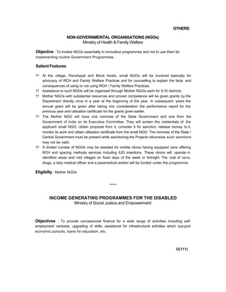 OTHERS
NON-GOVERNMENTAL ORGANISATIONS (NGOs)
Ministry of Health & Family Welfare
Objective : To involve NGOs essentially in innovative programmes and not to use them for
implementing routine Government Programmes.
Salient Features
?? At the village, Panchayat and Block levels, small NGOs will be involved basically for
advocacy of RCH and Family Welfare Practices and for counselling to explain the facts and
consequences of using or not using RCH / Family Welfare Practices.
?? Assistance to such NGOs will be organised through Mother NGOs each for 5-10 districts.
?? Mother NGOs with substantial resources and proved competence will be given grants by the
Department directly once in a year at the beginning of the year. In subsequent years the
annual grant will be given after taking into consideration the performance report for the
previous year and utilisation certificate for the grants given earlier.
?? The Mother NGO will have one nominee of the State Government and one from the
Government of India on its Executive Committee. They will screen the credentials of the
applicant small NGO, obtain proposal from it, consider it for sanction, release money to it,
monitor its work and obtain utilisation certificate from the small NGO. The nominee of the State /
Central Government must be present while sanctioning the Projects oth-erwise such sanctions
may not be valid.
?? A limited number of NGOs may be assisted for mobile clinics having equipped vans offering
RCH and spacing methods services including IUD insertions. These clinics will operate in
identified areas and visit villages on fixed days of the week or fortnight. The cost of vans,
drugs, a lady medical officer and a paramedical worker will be funded under the programme.
Eligibilty : Mother NGOs
*****
INCOME GENERATING PROGRAMMES FOR THE DISABLED
Ministry of Social Justice and Empowerment
Objectives : To provide concessional finance for a wide range of activities including self-
employment ventures, upgrading of skills, assistance for infrastructural activities which sup-port
economic pursuits, loans for education, etc.
G(111)
 
