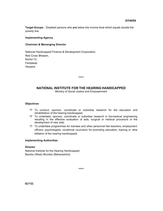OTHERS
Target Groups : Disabled persons who are below the income level which equals double the
poverty line.
Implementing Agency
Chairman & Mananging Director
National Handicapped Finance & Development Corporation,
Red Cross Bhawan,
Sector-12,
Faridabad
Haryana
*****
NATIONAL INSTITUTE FOR THE HEARING HANDICAPPED
Ministry of Social Justice and Empowerment
Objectives
?? To conduct, sponsor, coordinate or subsidise research for the education and
rehabilitation of the hearing handicapped.
?? To undertake, sponsor, coordinate or subsidise research in bio-medical engineering
resulting in the effective evaluation of aids, surgical or medical procedure or the
development of new aids.
?? To undertake programmes for trainees and other personnel like teachers, employment
officers, psychologists, vocational councilors for promoting education, training or reha
bilitation of the hearing handicapped.
Implementing Authorities
Director
National Institute for the Hearing Handicapped
Bandra (West) Mumbai (Maharashtra)
*****
G(112)
 