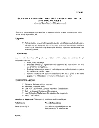 OTHERS
ASSISTANCE TO DISABLED PERSONS FOR PURCHASE/FITTING OF
AIDS AND APPLIANCES
Ministry of Social Justice & Empowerment
Scheme to provide assistance for purchase of aid/appliances like surgical footwear, wheel chair,
Braille writing equipments, etc.
Objective
?? To help disabled persons to bring suitable, durable scientifically manufactured modern,
standard aids and appliances within their reach, which may promote their social and
psychological rehabilitation by reducing the effects of disabilities and enhance their
economic potential.
Target Group
A person with disabilities fulfilling following condition would be eligible for assistance through
authorised agencies:
o Indian citizen of any age.
o Should be certified by a registered medical practitioner that he is disabled and fit to
use prescribed aid/appliance.
o Employed/self-employed person or getting pension should not be getting monthly
income of more than Rs.8,000/ -.
o Persons who have not received assistance for the last 3 years for the same
purpose. For children below 12 years, the limit would be one year.
Implementing Agencies
?? Registered Societies and their branches
?? Registered charitable Trusts
?? Distt. Rural Development Agencies, Indian Red Cross Societies
?? State Handicapped Development Corporations
?? Local Bodies like Zilla Parishad, Municipalities, Panchayat, etc.
?? Nehru Yuva Kendras.
Quantum of Assistance : The amount of assistance would be as follows:
Total income Amount of assistance
Up to Rs.5,000 p.m. Full cost of aid/appliance (min. Rs.50/-
and up to a max. of Rs.6000/- for
G(116)
 