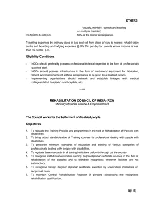 OTHERS
Visually, mentally, speech and hearing
or multiple disabled)
Rs.5000 to 8,000 p.m. 50% of the cost of aid/appliance.
Travelling expenses by ordinary class in bus and rail from place of stay to nearest rehabili-tation
centre and boarding and lodging expenses @ Rs.30/- per day for parents whose income is less
than Rs. 5000/- p.m.
Eligibility Conditions
- NGOs should preferably possess professional/technical expertise in the form of professionally
qualified staff.
- NGOs should possess infrastructure in the form of machinery/ equipment for fabrication,
fitment and maintenance of artificial aid/appliance to be given to a disabled person.
- Implementing organisations should network and establish linkages with medical
colleges/district hospitals/ rural hospitals, etc.
*****
REHABILITATION COUNCIL OF INDIA (RCI)
Ministry of Social Justice & Empowerment
The Council works for the betterment of disabled people.
Objectives
1. To regulate the Training Policies and programmes in the field of Rehabilitation of Peo-ple with
disabilities.
2. To bring about standardisation of Training courses for professional dealing with people with
disabilities.
3. To prescribe minimum standards of education and training of various categories of
professionals dealing with people with disabilities.
4. To regulate these standards in all training institutions uniformly through out the country.
5. To recognise institutions/universities running degree/diploma/ certificate courses in the field of
rehabilitation of the disabled and to withdraw recognition; wherever facilities are not
satisfactory.
6. To recognise foreign degree/ diploma/ certificate awarded by universities/ institutions on
reciprocal basis.
7. To maintain Central Rehabilitation Register of persons possessing the recognised
rehabilitation qualification.
G{117)
 