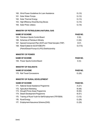 160. Wind Power-Guidelines for Loan Assistance G (10)
161. Solar Water Pumps G (12)
162. Solar Thermal Energy G (13)
163. High Efficiency Wood Burning Stoves G (15)
164. Solar Photo voltaics G (16)
MINISTRY OF PETROLEUM & NATURAL GAS
NAME OF SCHEME PAGENO.
165. Petroleum Sports Control Board C (6)
166. Schemes of Petroleum Ministry C (30)
167. Special Component Plan (SCP) and Tribal Sub-plan (TSP) D(7)
168. Retail Outlets for SC/ST/OBC/PH G (115)
(Petrol/Diesel Pumps & LPG) Distributorship
MINISTRY OF POWER
NAME OF SCHEME PAGENO.
169. Power Sports Control Board C (5)
MINISTRY OF RAILWAYS
NAME OF SCHEME PAGENO.
170. Rail Travel Concessions G (26)
MINISTRY OF RURAL DEVELOPMENT
NAME OF SCHEME PAGENO.
171. National Social Assistance Programme A (21)
172. Agriculture Marketing B (48)
173. Drought Prone Areas Programme B (50)
174. Desert Development Programme B (51)
175. Training of Rural Youth for Self Employment (TRYSEM) C (13)
176. Rural Energy G (29)
177. Employment Assurance Scheme (EAS) G (29)
(xxx)
 
