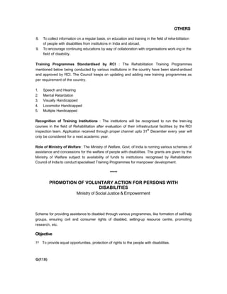 OTHERS
8. To collect information on a regular basis, on education and training in the field of reha-bilitation
of people with disabilities from institutions in India and abroad.
9. To encourage continuing educations by way of collaboration with organisations work-ing in the
field of disability.
Training Programmes Standardised by RCI : The Rehabilitation Training Programmes
mentioned below being conducted by various institutions in the country have been stand-ardised
and approved by RCI. The Council keeps on updating and adding new training programmes as
per requirement of the country.
1. Speech and Hearing
2. Mental Retardation
3. Visually Handicapped
4. Locomotor Handicapped
5. Multiple Handicapped
Recognition of Training Institutions : The institutions will be recognised to run the train-ing
courses in the field of Rehabilitation after evaluation of their infrastructural facilities by the RCI
inspection team. Application received through proper channel upto 31
st
December every year will
only be considered for a next academic year.
Role of Ministry of Welfare : The Ministry of Welfare, Govt. of India is running various schemes of
assistance and concessions for the welfare of people with disabilities. The grants are given by the
Ministry of Welfare subject to availability of funds to institutions recognised by Rehabilitation
Council of India to conduct specialised Training Programmes for manpower development.
*****
PROMOTION OF VOLUNTARY ACTION FOR PERSONS WITH
DISABILITIES
Ministry of Social Justice & Empowerment
Scheme for providing assistance to disabled through various programmes, like formation of self-help
groups, ensuring civil and consumer rights of disabled, setting-up resource centre, promoting
research, etc.
Objective
?? To provide equal opportunities, protection of rights to the people with disabilities.
G(118)
 