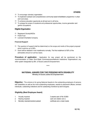 OTHERS
?? To encourage voluntary organisation.
?? To implement outreach and comprehensive community based rehabilitation programme in urban
and rural areas.
?? To enhance education opportunity at all level and in all forms.
?? To enlarge the scope of vocational and professional opportunities, income generation and
gainful occupations.
EligibleOrganisation
?? Registered Society/NGOs
?? PublicTrust
?? Licensed Charitable Company
Financial Support
?? The quantum of support shall be determined on the scope and merits of the project proposal
which could be up to 90%.
?? Grant will be released in two installments normally. The first installment of 50% of the
admissible amount on ad-hoc basis.
Procedure of application : Application for new project will be sanctioned on the
recommendation of State Govt./State Commissioners/National Institutions/ Organisations/ any
other system designated by Min. of Social Justice & Empowerment.
*****
NATIONAL AWARD FOR THE PERSONS WITH DISABILITY
Ministry of Social Justice & Empowerment
Objective : The scheme is for giving National Awards to the outstanding employers of persons
with disabilities as well as the most outstanding employees, awards to placement officers, eminent
individuals, outstanding institutions and for outstanding inventions by tech-nologists:
Eligibility (Best Employee Award)
1. Visually impaired 3 awards each of Rs.10,000/-
2. Hearing impaired cash and citation and a
3. Mentally retarded/cerebral palsied certificate and a metal medal.
G(119)
 