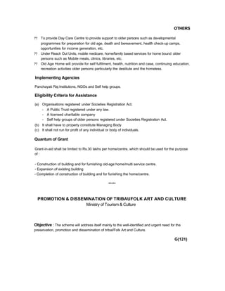 OTHERS
?? To provide Day Care Centre to provide support to older persons such as developmental
programmes for preparation for old age, death and bereavement, health check-up camps,
opportunities for income generation, etc.
?? Under Reach Out Units, mobile medicare, home/family based services for home bound older
persons such as Mobile meals, clinics, libraries, etc.
?? Old Age Home will provide for self fulfilment, health, nutrition and case, continuing education,
recreation activities older persons particularly the destitute and the homeless.
Implementing Agencies
Panchayati Raj Institutions, NGOs and Self help groups.
Eligibility Criteria for Assistance
(a) Organisations registered under Societies Registration Act.
- A Public Trust registered under any law.
- A licensed charitable company
- Self help groups of older persons registered under Societies Registration Act.
(b) It shall have to properly constitute Managing Body
(c) It shall not run for profit of any individual or body of individuals.
Quantum of Grant
Grant-in-aid shall be limited to Rs.30 lakhs per home/centre, which should be used for the purpose
of :
- Construction of building and for furnishing old-age home/multi service centre.
- Expansion of existing building
- Completion of construction of building and for funishing the home/centre.
*****
PROMOTION & DISSEMINATION OF TRIBAUFOLK ART AND CULTURE
Ministry of Tourism & Culture
Objective : The scheme will address itself mainly to the well-identified and urgent need for the
preservation, promotion and dissemination of tribal/Folk Art and Culture.
G(121)
 