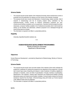 OTHERS
Scheme Details
• The proposal should include details of the Institution/University where bioinformatics centre is
proposed and full justification for setting up of the Centre at the Institute/ University.
• The proposal should also include brief description of biotechnology related activities, field of
research in biotechnology and list of on-going projects being undertaken by the
Institute/University. Further number of research publications published per year,
infrastructural facilities available such as equipments, important bio-technological journals,
data-bases, computer facilities available, list of institutions/universities which shall benefit by
setting up the facilities and data-bases, software proposed to be developed through the
centre should also be included.
• The information is required to be filled in a prescribed proforma.
Eligibility
University, Specified Scientific institution etc.
*****
HUMAN RESOURCE DEVELOPMENT PROGRAMMES
Ministry of Science & Technology
Department of Bio-technology
Objectives
Human Resource Development - promoted by Department of Biotechnology, Ministry of Science
& Technology.
Scheme Details
• The proposal should include name and other details of the institution which shall undertake the
programme, justification for starting the programme and objectives of the programme. It should
also include major areas of teaching and research, mode of selection of students, eligibility for
admission of students, name and field of specialization of faculty members of participating
departments in the institution, existing major equipment and infrastructural facilities including
laboratories space and hostel accommodation available. It should clearly indicate the financial
assistance required from the Deptt. of Bio-technology along with break up of funds required
under different heads with full justification.
• The information is required to be filled in a prescribed proforma.
G(131)
 