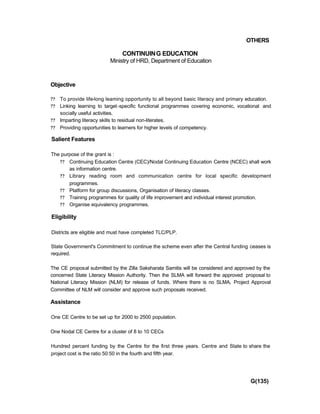OTHERS
CONTINUING EDUCATION
Ministry of HRD, Department of Education
Objective
?? To provide life-long leaming opportunity to all beyond basic literacy and primary education.
?? Linking learning to target-specific functional programmes covering economic, vocational and
socially useful activities.
?? Imparting literacy skills to residual non-literates.
?? Providing opportunities to learners for higher levels of competency.
Salient Features
The purpose of the grant is :
?? Continuing Education Centre (CEC)/Nodal Continuing Education Centre (NCEC) shall work
as information centre.
?? Library reading room and communication centre for local specific development
programmes.
?? Platform for group discussions, Organisation of literacy classes.
?? Training programmes for quality of life improvement and individual interest promotion.
?? Organise equivalency programmes.
Eligibility
Districts are eligible and must have completed TLC/PLP.
State Government's Commitment to continue the scheme even after the Central funding ceases is
required.
The CE proposal submitted by the Zilla Saksharata Samitis will be considered and approved by the
concerned State Literacy Mission Authority. Then the SLMA will forward the approved proposal to
National Literacy Mission (NLM) for release of funds. Where there is no SLMA, Project Approval
Committee of NLM will consider and approve such proposals received.
Assistance
One CE Centre to be set up for 2000 to 2500 population.
One Nodal CE Centre for a cluster of 8 to 10 CECs
Hundred percent funding by the Centre for the first three years. Centre and State to share the
project cost is the ratio 50:50 in the fourth and fifth year.
G(135)
 