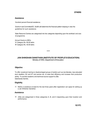 OTHERS
Assistance
Hundred percent financial assistance.
Grants-in-aid Committee/EC, SLMA will determine the financial pattern keeping in view the
guidelines for such assistance.
State Resource Centres are categorised into two categories depending upon the workload and size
of programme.
Annual Grants to SRCs
'A' Category Rs. 60.00 lakhs
'B' Category Rs. 40.00 lakhs
*****
JAN SHIKSHAN SANSTHAN (INSTITUTE OF PEOPLE'S EDUCATION)
Ministry of HRD, Department of Education
Objective
To offer vocational training to disadvantaged groups of adults such as neo-literates, less-educated
slum dwellers, SC and ST and women etc. to raise their efficiency and increase their productive
ability. To provide academic and technical source support to Zilla
Saksharata Samitis.
Eligibility
?? NGOs in existence at least for the last three years after registration can apply for setting up
a Jan Shikshan Sansthan.
Assistance
?? JSSs are categorised in three categories A, B, and C depending upon their location and
performance.
G(137)
 