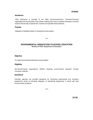 OTHERS
Assistance
100% assistance is provided to the State Governments/Union Territories/Voluntary
organisations for the education of the children suffering from mild to moderate handicaps in common
schools with the help of special aids, incentive and specially trained teachers.
Purpose
Integration of disabled children in the general school system.
*****
ENVIRONMENTAL ORIENTATION TO SCHOOL EDUCATION
Ministry of HRD, Department of Education
Objective
To create environmental awareness among children.
Eligibility
Non-Governmental organisations (NGOs) imparting environmental education through
innovative methods.
Assistance
Voluntary agencies are provided assistance for conducting experimental and innovative
programmes aimed at promoting integration of educational programmes in school with local
environmental conditions.
*****
G(139)
 