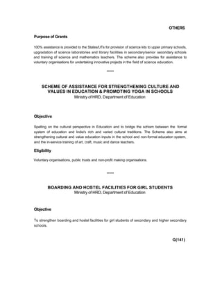 OTHERS
Purpose of Grants
100% assistance is provided to the States/UTs for provision of science kits to upper primary schools,
upgradation of science laboratories and library facilities in secondary/senior secondary schools
and training of science and mathematics teachers. The scheme also provides for assistance to
voluntary organisations for undertaking innovative projects in the field of science education.
*****
SCHEME OF ASSISTANCE FOR STRENGTHENING CULTURE AND
VALUES IN EDUCATION & PROMOTING YOGA IN SCHOOLS
Ministry of HRD, Department of Education
Objective
Spelling on the cultural perspective in Education and to bridge the schism between the formal
system of education and India's rich and varied cultural traditions. The Scheme also aims at
strengthening cultural and value education inputs in the school and non-formal education system,
and the in-service training of art, craft, music and dance teachers.
Eligibility
Voluntary organisations, public trusts and non-profit making organisations.
*****
BOARDING AND HOSTEL FACILITIES FOR GIRL STUDENTS
Ministry of HRD, Department of Education
Objective
To strengthen boarding and hostel facilities for girl students of secondary and higher secondary
schools.
G(141)
 