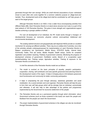 generated through their own savings. SHGs are small informal associations of poor individuals
known to each other who come together for a common collective purpose at village level and
hamlets. Thus, development work at the village level shall be coordinated by self help groups of
each of the target groups.
Although Parivartan Kendra is an NGO, it has a wider focus encompassing activities from
different fields oflife. Each Parivartan Kendra is ä stand alone structure but it also is a part of the
total network of 105 Parivartan Kendras. This gives it more strength and organizational support
besides achieving a synergic addition of efforts.
For over all development of an individual, the PK model works through a hexagon of
developmental focusses viz. economic, physical, cultural, socio-spiritual, intellectual and
environmental development.
The existing well-knit structure and geographically well dispersed NGOs provide an excellent
mechanism for carrying out different activities. There may be an endless list of activities, but a few
of the activities already underway/proposed for implementation at each Parivartan Kendra in
Rajapur constituency are Gymnasium, Mobile library, STD-PCO facility, Internet kiosk,
Community Toilets, First aid centre, Mobile Hospital, Health camps, Centre for complaint
registration and problem resolving, Publicity of government schemes, Monitoring the progress of
development schemes of government, Facilitation centre, Branch of a co-operative super
market/marketing hub, Training camps, Agriculture activities, Training & exposure to the
Parivartan Kendra co-ordinators etc.
In brief the elements of the Parivartan Kendra model are as follows :
1. The model is evolved on the basic principles of equality, people's participation,
cooperation, sharing, self contribution and area specific grassroots level planning linked to
the development needs of the region. It helps in bringing about a link between grassroots
level functionaries and community for better community participation.
2. It helps in empowering the poor through advocacy, awareness generation and social
mobilization. As a social animator and rural organiser, Parivartan Kendra will help the poor
to form their own self help groups which will be stronger than an individual, economically
and otherwise. It will also help to take advantage of the policies and programmes
implemented by the Government for economic betterment of the people.
3. The Parivartan Kendra acts as a permanent pipeline through which information about
Government schemes (such as those contained in this book) can reach the people and
feedback from the people can reach the Government.
4. The proper implementation of government schemes in the villages can also be monitored
through Parivartan Kendra.
 