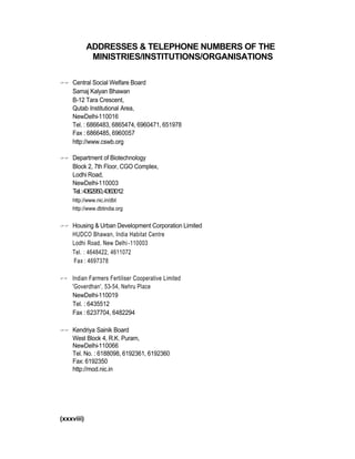 ADDRESSES & TELEPHONE NUMBERS OF THE
MINISTRIES/INSTITUTIONS/ORGANISATIONS
?? Central Social Welfare Board
Samaj Kalyan Bhawan
B-12 Tara Crescent,
Qutab Institutional Area,
NewDelhi-110016
Tel. : 6866483, 6865474, 6960471, 651978
Fax : 6866485, 6960057
http://www.cswb.org
?? Department of Biotechnology
Block 2, 7th Floor, CGO Complex,
Lodhi Road,
NewDelhi-110003
Tel.:4362950,4363012
http://www.nic.in/dbt
http://www.dbtindia.org
?? Housing & Urban Development Corporation Limited
HUDCO Bhawan, India Habitat Centre
Lodhi Road, New Delhi-110003
Tel. : 4648422, 4611072
Fax : 4697378
?? Indian Farmers Fertiliser Cooperative Limited
'Goverdhan', 53-54, Nehru Place
NewDelhi-110019
Tel. : 6435512
Fax : 6237704, 6482294
?? Kendriya Sainik Board
West Block 4, R.K. Puram,
NewDelhi-110066
Tel. No. : 6188098, 6192361, 6192360
Fax: 6192350
http://mod.nic.in
(xxxviii)
 