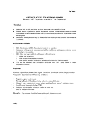 WOMEN
CRECHE & HOSTEL FOR WORKING WOMEN
Ministry of HRD, Department of Women & Child Development
Objective
• Objective is to provide residential facility to working women, away from home.
• Women welfare organisation, women educational institutes, cooperative societies or private
organisation/ local bodies which have own plot/ land can apply. Minimum experience in field
for two years.
• Assistance will be provided only for the hostels with capacity of 100 persons and creche of
30 children.
Assistance Provided
• 50% of land cost and 75% of construction cost will be provided.
• Assistance will be given to proposals received for small towns, taluka place, or towns where
this facility is not available.
• 90% of the total approved limits will be paid in 3 installments:
1. At the time of sanction
2. After receiving necessary documents.
3. After getting details of expenditure alongwith contribution of the organisation.
• 10% will be released after completion certificate from PWD, Audit Report & other
required documents.
Eligibility
Voluntary Organisations, Mahila Vikas Nigam, Universities, Social work school/ colleges, Local or
Cooperative Organisations with following conditions:
• Registered, good performance.
• Managing Board with Bye-Laws having authority, responsibility, etc.
• At least 2 years experience in women welfare, social welfare or women's education works.
• Good financial status with facility of P&A.
• Objective of organisation should not merely be profit. Has
land for Hostel construction.
Remarks : The proposal should be forwarded through state government.
*****
A(8)
 