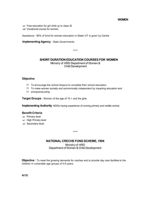 WOMEN
?? Free education for girl child up to class XI.
?? Vocational course for women.
Assistance : 90% of fund for women education in State/ UT is given by Centre
Implementing Agency : State Governments.
*****
SHORT DURATION EDUCATION COURSES FOR WOMEN
Ministry of HRD Department of Women &
Child Development
Objective
?? To encourage the school dropout to complete their school education.
?? To make women socially and economically independent by imparting education and
?? entrepreneurship.
Target Groups : Women of the age of 15 + and the girls.
Implementing Authority: NGOs having experience of running primary and middle school.
Benefit Criteria
?? Primary level
?? High Primary level
?? Secondary level
*****
NATIONAL CRECHE FUND SCHEME, 1994
Ministry of HRD
Department of Women & Child Development
Objective : To meet the growing demands for creches and to provide day care facilities to the
children in vulnerable age groups of 0-5 years.
A(12)
 