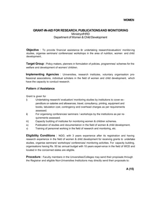 WOMEN
GRANT-IN-AID FOR RESEARCH, PUBLICATIONSAND MONITORING
MinistryofHRD
Department of Women & Child Development
Objective : To provide financial assistance for undertaking research/evaluation/ monitor-ing
studies, organise seminars/ conferences/ workshops in the area of nutrition, women and child
development.
Target Group : Policy makers, planners in formulation of policies, programmes/ schemes for the
welfare and development of women/ children.
Implementing Agencies : Universities, research institutes, voluntary organisation pro-
fessional associations, individual scholars in the field of women and child development, which
have the capacity to conduct research.
Pattern of Assistance
Grant is given for
i) Undertaking research/ evaluation/ monitoring studies by institutions to cover ex-
penditure on salaries and allowances, travel, consultancy, printing, equipment and
books, tabulation cost, contingency and overhead charges as per requirements
assessed.
ii) For organising conferences/ seminars / workshops by the institutions as per re-
quirements assessed.
iii) Capacity building of institutes for monitoring women & children schemes.
iv) Publication of studies and documentation in the field of women & child development.
v) Training of personnel working in the field of research and monitoring, etc.
Eligibility Conditions : NGO, with 3 years experience after its registration and having
research experience in the field of women & child development for receiving grants to undertake
studies, organise seminars/ workshops/ conferences/ monitoring activities. For capacity building,
organisations having Rs. 50 lac annual budget with 10 years experi-ence in the field of WCD and
located in the concerned states are eligible.
Procedure : Faculty members in the Universities/Colleges may send their proposals through
the Registrar and eligible Non-Universities Institutions may directly send their proposals to:
A (15)
 