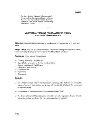 WOMEN
The Joint Director (Research) Department of
Women & Child Development Ministry of Human
Resource Development Jeevandeep Building,
Mezzanine Floor, Room No.013, Sansad Marg,
New Delhi - 110 001.
*****
VOCATIONAL TRAINING PROGRAMME FOR WOMEN
Central Social Welfare Board
Objective : To provide vocational training to needy women of the age group of 15 years and
above.
Target Group : Group of 25 women or multiple. Preference will be given to destitute women,
widows and women belonging to weaker sections/ SCs/ STs and backward classes.
Assistance - For a batch of 25 candidates:
?? Teaching staff salary - Rs.2400/- p.a.
?? Stipend to the candidates as decided from time to time
?? Rent for the building @ Rs.500/- p.m.
?? Contingency Rs.100/- p.m.
?? Examination fee
?? Equipments
?? Rawmaterial
Eligibility
?? It should be registered under an appropriate Act. Assistance under the Socio-Eco-nomic [ duly
registered women's organisations and groups with membership of atleast 20 women are
eligible for grants.]
?? Office bearers of the institution should not be related to each other.
?? The Organisation should have completed at least 2 years after registration. In case of family
counselling centres, completion of 3 years after registration is required.
A(16)
 