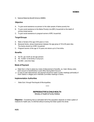 WOMEN
C. National Maternity Benefit Scheme (NMBS)
Objective
A. To give social assistance as pension to the older people of below poverty line.
B. To give social assistance to the Below Poverty Line (BPL) house-hold on the death of
primary bread-earner.
C. To give social assistance to pregnant women of BPL house-hold.
TargetGroups
A. Male or female of the age of 65 years or more.
B. Bereaved family, whose bread-eamer between the age group of 18 to 65 years dies.
The family should be of BPL household.
C. Pregnant women of the age of 19 years and above up to 2 live births.
Benefits
A. Rs.75/- per month as old age pension.
B. Rs. 10,000/- to the family in lump-sum.
C. Rs.500/-. (one time help)
Mode of Payment
?? State Govt. is free to adopt any mode of disbursement of benefits, viz. Cash, Money-order,
bank account of beneficiaries in post office Saving Bank Account.
?? In case of cash disbursement, the payment should be made in public meetings pref-erably of
Gram Sabha in villages and in Mohalla Committee meetings in towns.
Implementation Authorities
• State Govt. through Panchayats & Municipalities.
*****
REPRODUCTIVE&CHILDHEALTH
Ministry of Health & Family Welfare
Objective : Considering that an estimated half of the population depends on Indian system of
medicine for health care, it is felt that without involving the Indian system the whole
A(22)
 