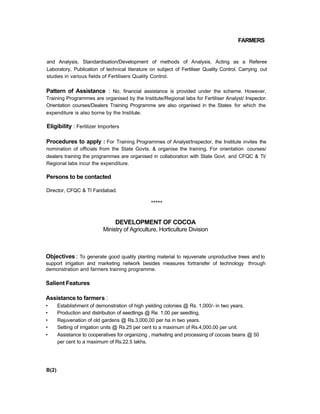 FARMERS
and Analysis, Standardisation/Development of methods of Analysis. Acting as a Referee
Laboratory, Publication of technical literature on subject of Fertiliser Quality Control. Carrying out
studies in various fields of Fertilisers Quality Control.
Pattern of Assistance : No, financial assistance is provided under the scheme. However,
Training Programmes are organised by the Institute/Regional labs for Fertiliser Analyst/ Inspector.
Orientation courses/Dealers Training Programme are also organised in the States for which the
expenditure is also borne by the Institute.
Eligibility : Fertilizer Importers
Procedures to apply : For Training Programmes of Analyst/Inspector, the Institute invites the
nomination of officials from the State Govts. & organise the training. For orientation courses/
dealers training the programmes are organised in collaboration with State Govt. and CFQC & Tl/
Regional labs incur the expenditure.
Persons to be contacted
Director, CFQC & Tl Faridabad.
*****
DEVELOPMENT OF COCOA
Ministry of Agriculture, Horticulture Division
Objectives : To generate good quality planting material to rejuvenate unproductive trees and to
support irrigation and marketing network besides measures fortransfer of technology through
demonstration and farmers training programme.
Salient Features
Assistance to farmers :
• Establishment of demonstration of high yielding colonies @ Rs. 1,000/- in two years.
• Production and distribution of seedlings @ Re. 1.00 per seedling.
• Rejuvenation of old gardens @ Rs.3,000,00 per ha in two years.
• Setting of irrigation units @ Rs.25 per cent to a maximum of Rs.4,000.00 per unit.
• Assistance to cooperatives for organizing , marketing and processing of cocoas beans @ 50
per cent to a maximum of Rs.22.5 lakhs.
B(2)
 