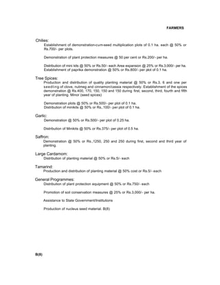FARMERS
Chilies:
Establishment of demonstration-cum-seed multiplication plots of 0.1 ha. each @ 50% or
Rs.700/- per plots.
Demonstration of plant protection measures @ 50 per cent or Rs.200/- per ha.
Distribution of mini kits @ 50% or Rs.50/- each Area expansion @ 25% or Rs.3,000/- per ha.
Establishment of paprika demonstration @ 50% or Rs.800/- per plot of 0.1 ha.
Tree Spices:
Production and distribution of quality planting material @ 50% or Rs.3, 6 and one per
seedling of clove, nutmeg and cinnamon/cassia respectively. Establishment of the spices
demonstration @ Rs.400, 170, 150, 150 and 150 during first, second, third, fourth and fifth
year of planting. Minor (seed spices)
Demonstration plots @ 50% or Rs.500/- per plot of 0.1 ha.
Distribution of minikits @ 50% or Rs,.100/- per plot of 0.1 ha.
Garlic:
Demonstration @ 50% or Rs.500/- per plot of 0.25 ha.
Distribution of Minikits @ 50% or Rs.375/- per plot of 0.5 ha.
Saffron:
Demonstration @ 50% or Rs.,1250, 250 and 250 during first, second and third year of
planting.
Large Cardamom:
Distribution of planting material @ 50% or Rs.5/- each
Tamarind:
Production and distribution of planting material @ 50% cost or Rs.5/- each
General Programmes:
Distribution of plant protection equipment @ 50% or Rs.750/- each
Promotion of soil conservation measures @ 25% or Rs.3,000/- per ha.
Assistance to State Government/Institutions
Production of nucleus seed material. B(8)
B(8)
 