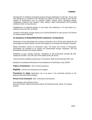 FARMERS
Development of marketing horticultural produce through participation of soft loan- 40 per cent
loan assistance to a maximum of Rs.100 lakhs per project at a service charge of 4 per cent for
creation of infrastructure such as collection centres, grading centre, packaging storage,
refrigerated containers and transport, value addition, export enhancement and increasing
producers share in consumer price.
Establishment of nutritional gardens in rural areas, free distribution of 10 fruits plants at a
maximum cost of Rs. 50/- per family.
Transfer of technology through training and visits-Rs.50,000.00 for each group of 50 farmers
for visiting research institutes.
(ii) Assistance to States/SDAs/Public Institutions / Cooperatives.
Introduction of new technologies and concept in horticulture: 40 to 100 per cent subsidy for new
technologies and dissemination of proven technologies to Universities and Research Institutes.
Market information service for horticulture crops: The prices and arrivals of horticultural
commodities are collected at 33 centres and disseminated through newspaper, AIR and
Doordarshan Kendras and monthly bulletins.
Installation of juice vending machines: Assistance to agro-horticultural societies @ 25%
subsidy (Rs.25,000/-) and 75% loan at the interest of 9% per annum.
Techno-economic feasibility study/survey of horticulture: State Governments @ 100% cost.
Assistance to professional Societies for the development of Horticulture: Upto 25,000/-.
Pattern of Assistance : 100 % Central Assistance.
Eligibility : Farmers and entrepreneurs are eligible.
Procedures to Apply: Applications are to be given in the prescribed proforma to the
National Horticulture Board,Gurgaon.
Person to be Contacted : DAC: Horticulture Commissioner
Joint Secretary (Hort.)/Director (Hort.)
Executive Director, National Horticulture Board, 85 Institutional Area, Sector 18, Gurgaon
Haryana.
B(15)
 