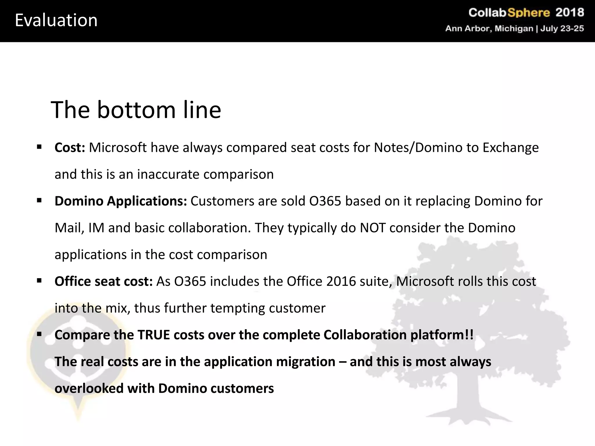 Evaluation
The bottom line
 Cost: Microsoft have always compared seat costs for Notes/Domino to Exchange
and this is an inaccurate comparison
 Domino Applications: Customers are sold O365 based on it replacing Domino for
Mail, IM and basic collaboration. They typically do NOT consider the Domino
applications in the cost comparison
 Office seat cost: As O365 includes the Office 2016 suite, Microsoft rolls this cost
into the mix, thus further tempting customer
 Compare the TRUE costs over the complete Collaboration platform!!
The real costs are in the application migration – and this is most always
overlooked with Domino customers
 