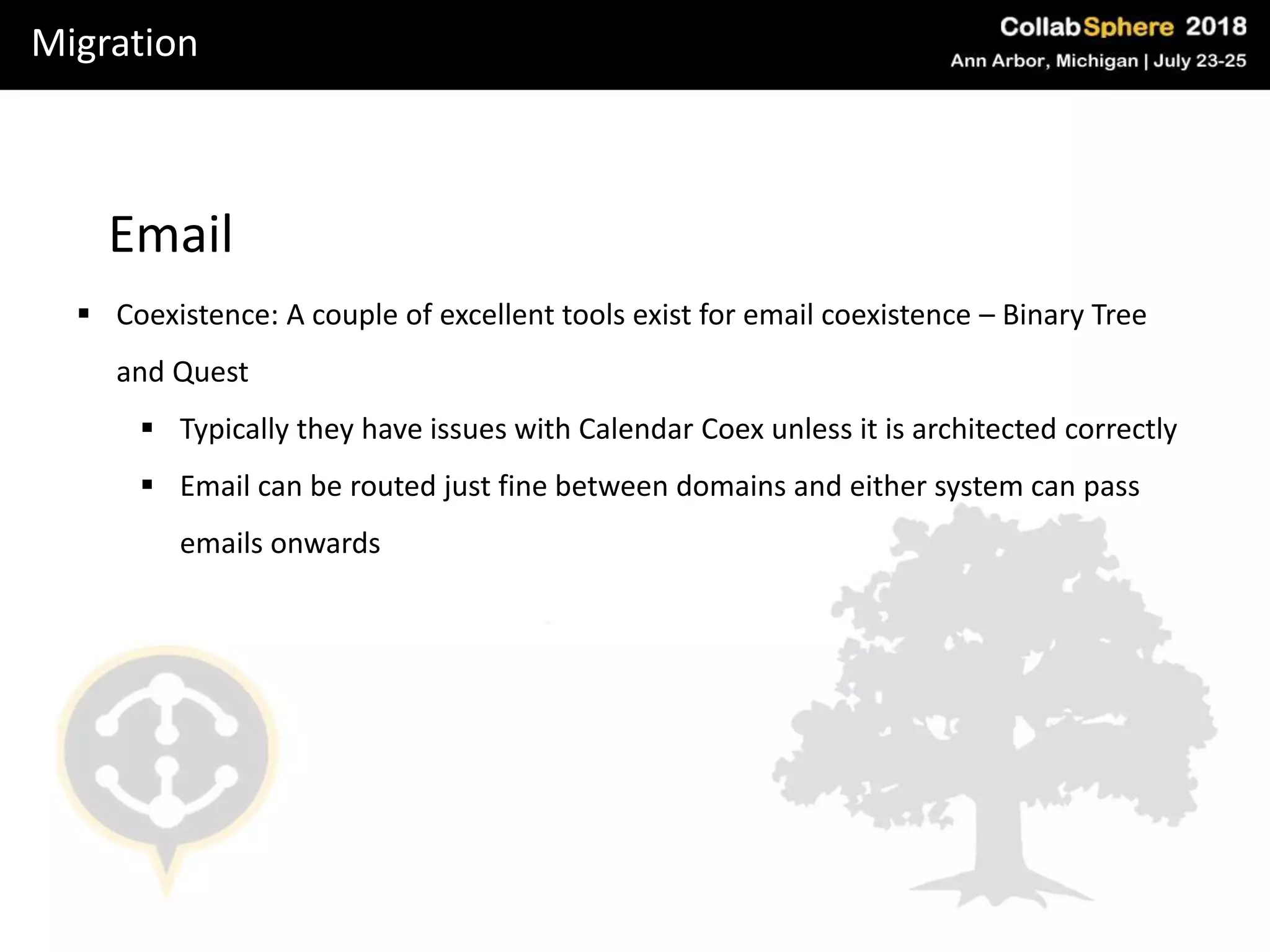 Migration
Email
 Coexistence: A couple of excellent tools exist for email coexistence – Binary Tree
and Quest
 Typically they have issues with Calendar Coex unless it is architected correctly
 Email can be routed just fine between domains and either system can pass
emails onwards
 