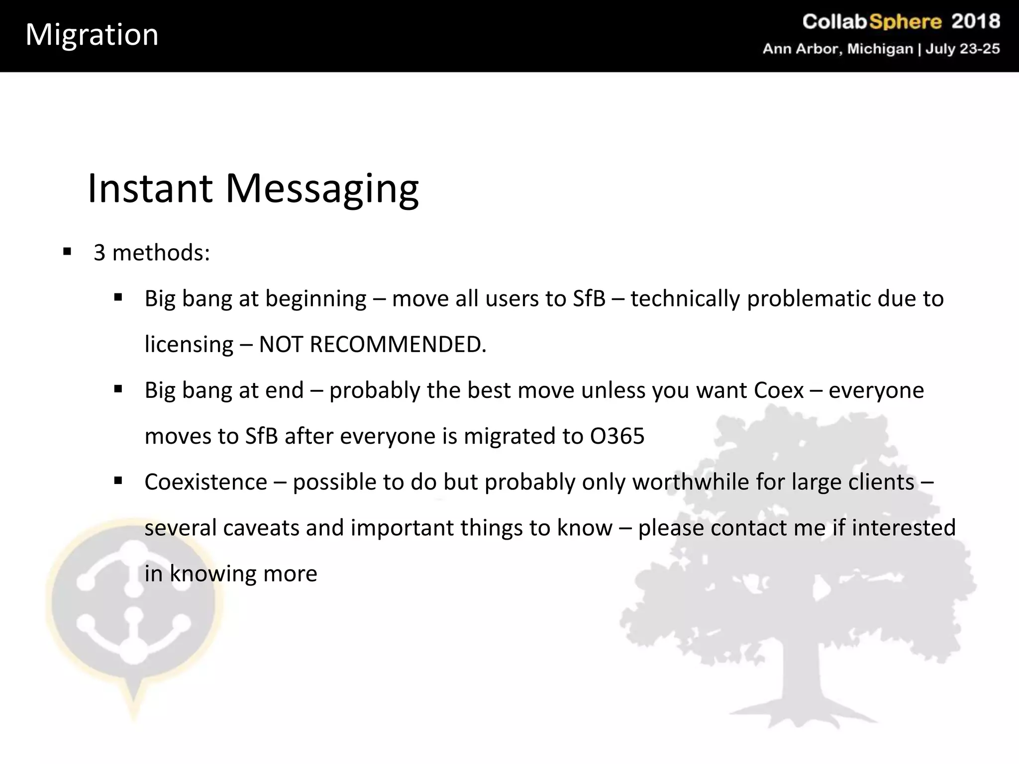 Migration
Instant Messaging
 3 methods:
 Big bang at beginning – move all users to SfB – technically problematic due to
licensing – NOT RECOMMENDED.
 Big bang at end – probably the best move unless you want Coex – everyone
moves to SfB after everyone is migrated to O365
 Coexistence – possible to do but probably only worthwhile for large clients –
several caveats and important things to know – please contact me if interested
in knowing more
 