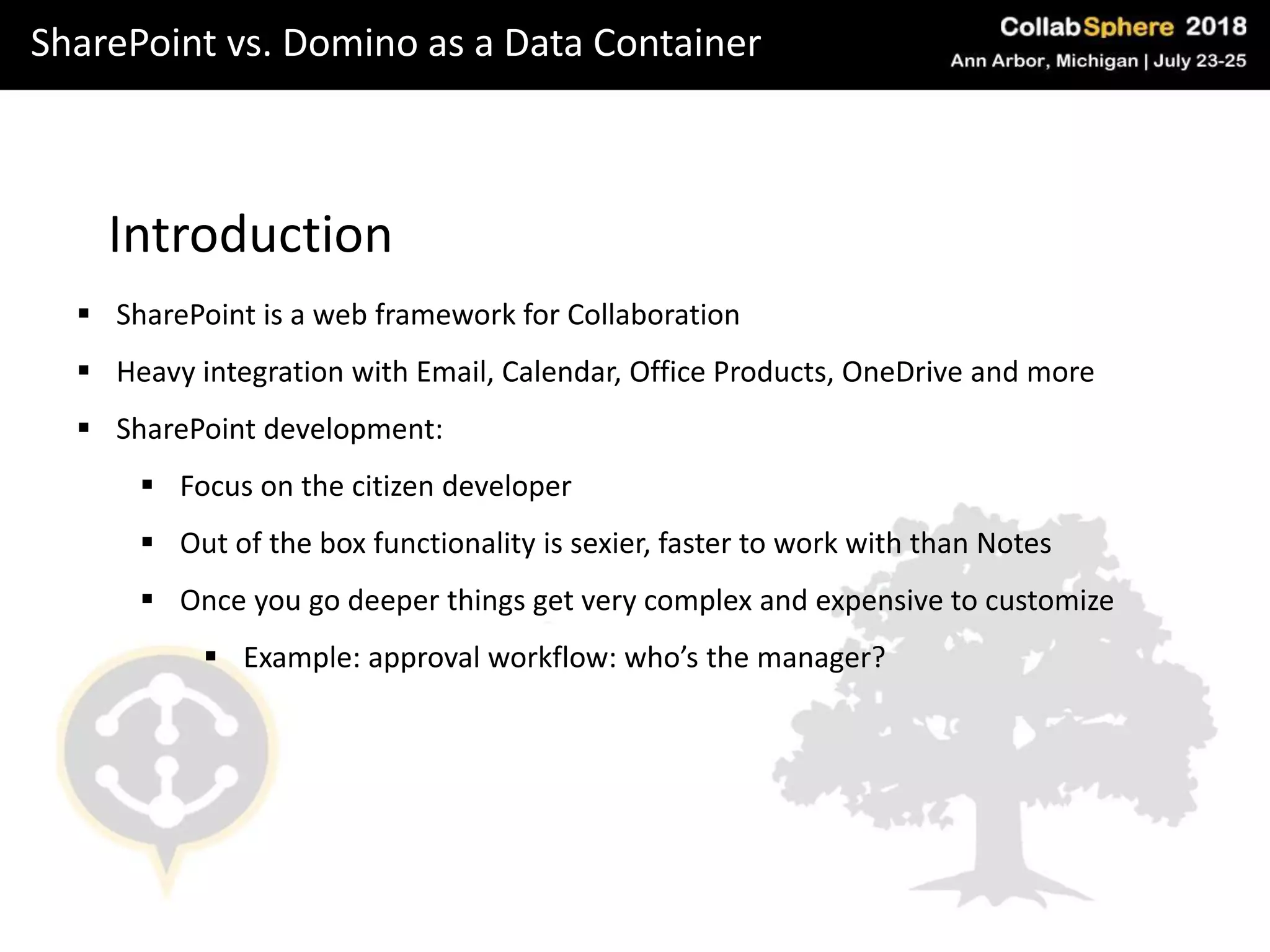SharePoint vs. Domino as a Data Container
Introduction
 SharePoint is a web framework for Collaboration
 Heavy integration with Email, Calendar, Office Products, OneDrive and more
 SharePoint development:
 Focus on the citizen developer
 Out of the box functionality is sexier, faster to work with than Notes
 Once you go deeper things get very complex and expensive to customize
 Example: approval workflow: who’s the manager?
 