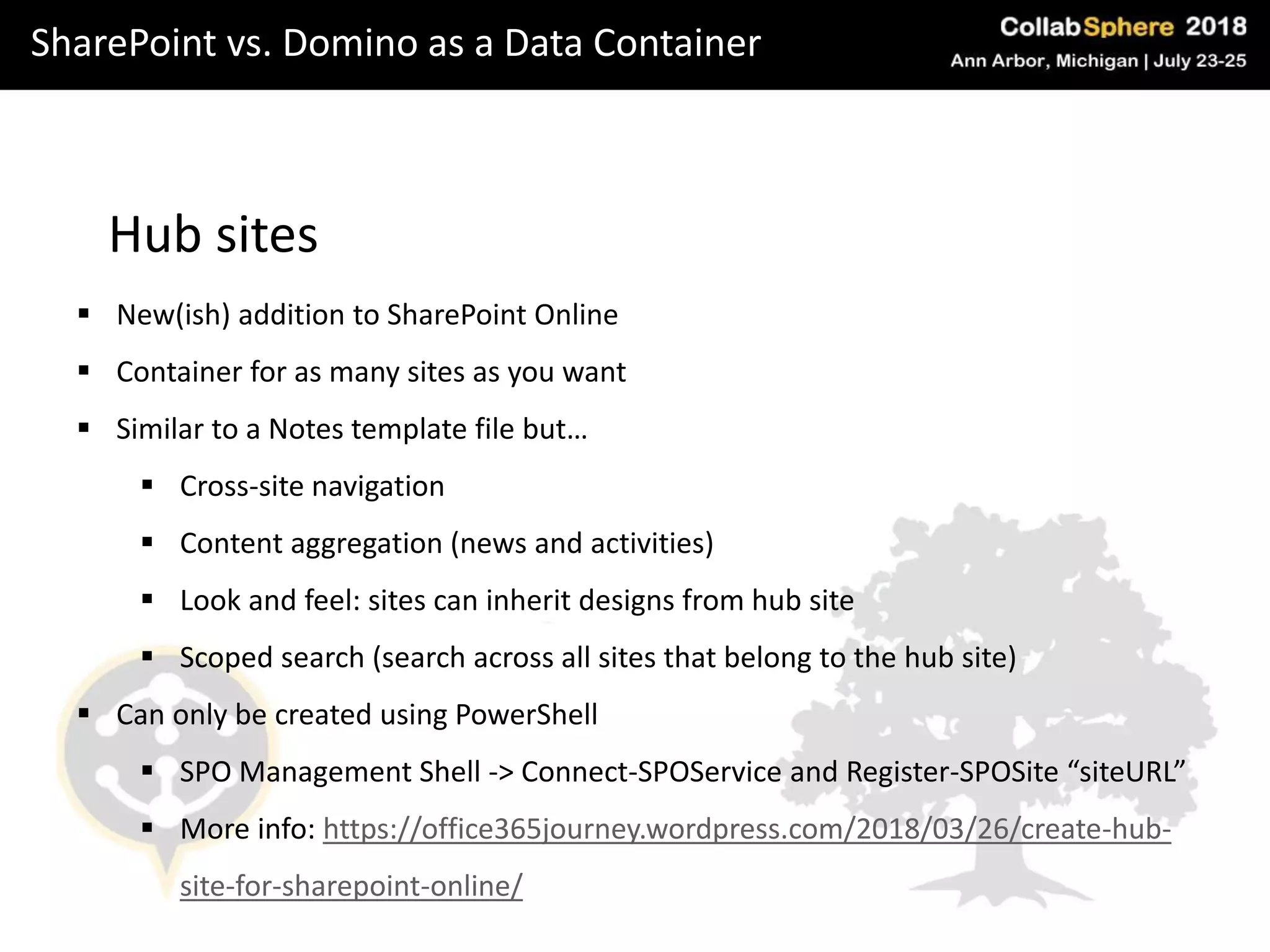 SharePoint vs. Domino as a Data Container
Hub sites
 New(ish) addition to SharePoint Online
 Container for as many sites as you want
 Similar to a Notes template file but…
 Cross-site navigation
 Content aggregation (news and activities)
 Look and feel: sites can inherit designs from hub site
 Scoped search (search across all sites that belong to the hub site)
 Can only be created using PowerShell
 SPO Management Shell -> Connect-SPOService and Register-SPOSite “siteURL”
 More info: https://office365journey.wordpress.com/2018/03/26/create-hub-
site-for-sharepoint-online/
 
