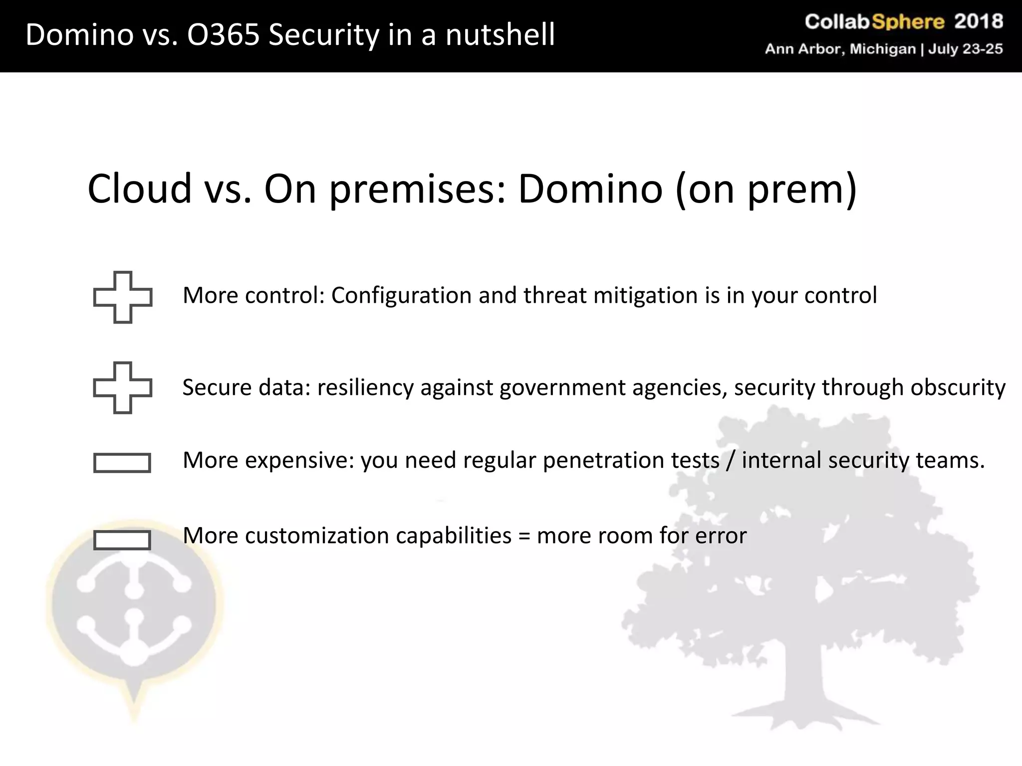 Domino vs. O365 Security in a nutshell
Cloud vs. On premises: Domino (on prem)
More control: Configuration and threat mitigation is in your control
More expensive: you need regular penetration tests / internal security teams.
More customization capabilities = more room for error
Secure data: resiliency against government agencies, security through obscurity
 