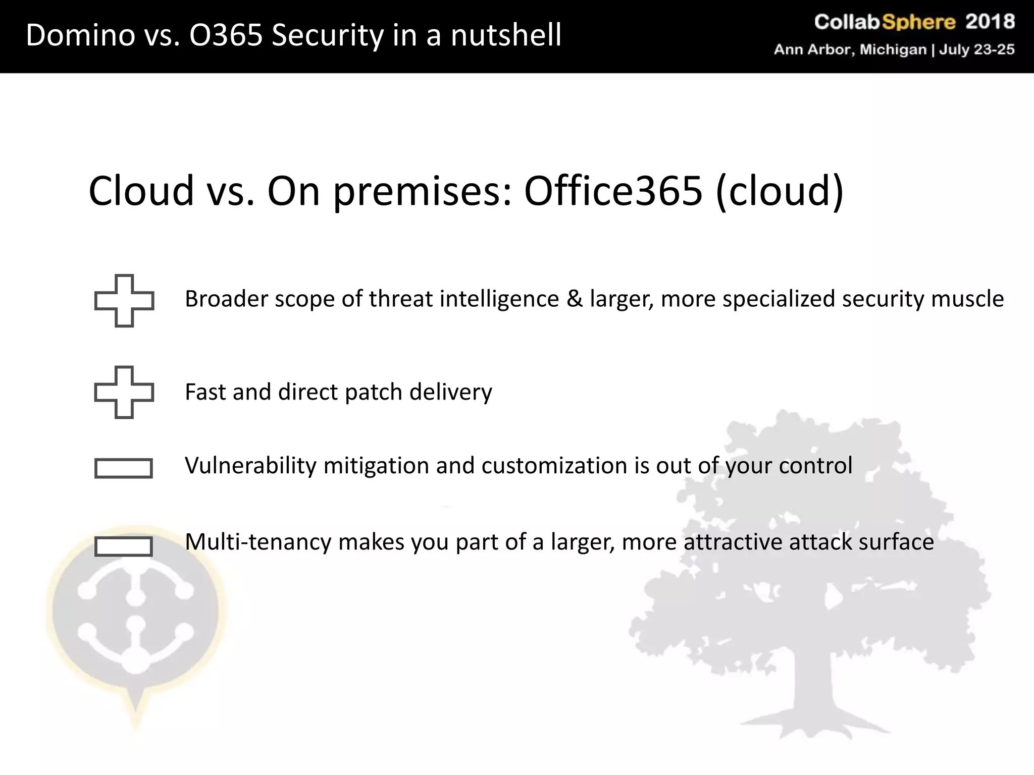 Domino vs. O365 Security in a nutshell
Cloud vs. On premises: Office365 (cloud)
Broader scope of threat intelligence & larger, more specialized security muscle
Vulnerability mitigation and customization is out of your control
Multi-tenancy makes you part of a larger, more attractive attack surface
Fast and direct patch delivery
 