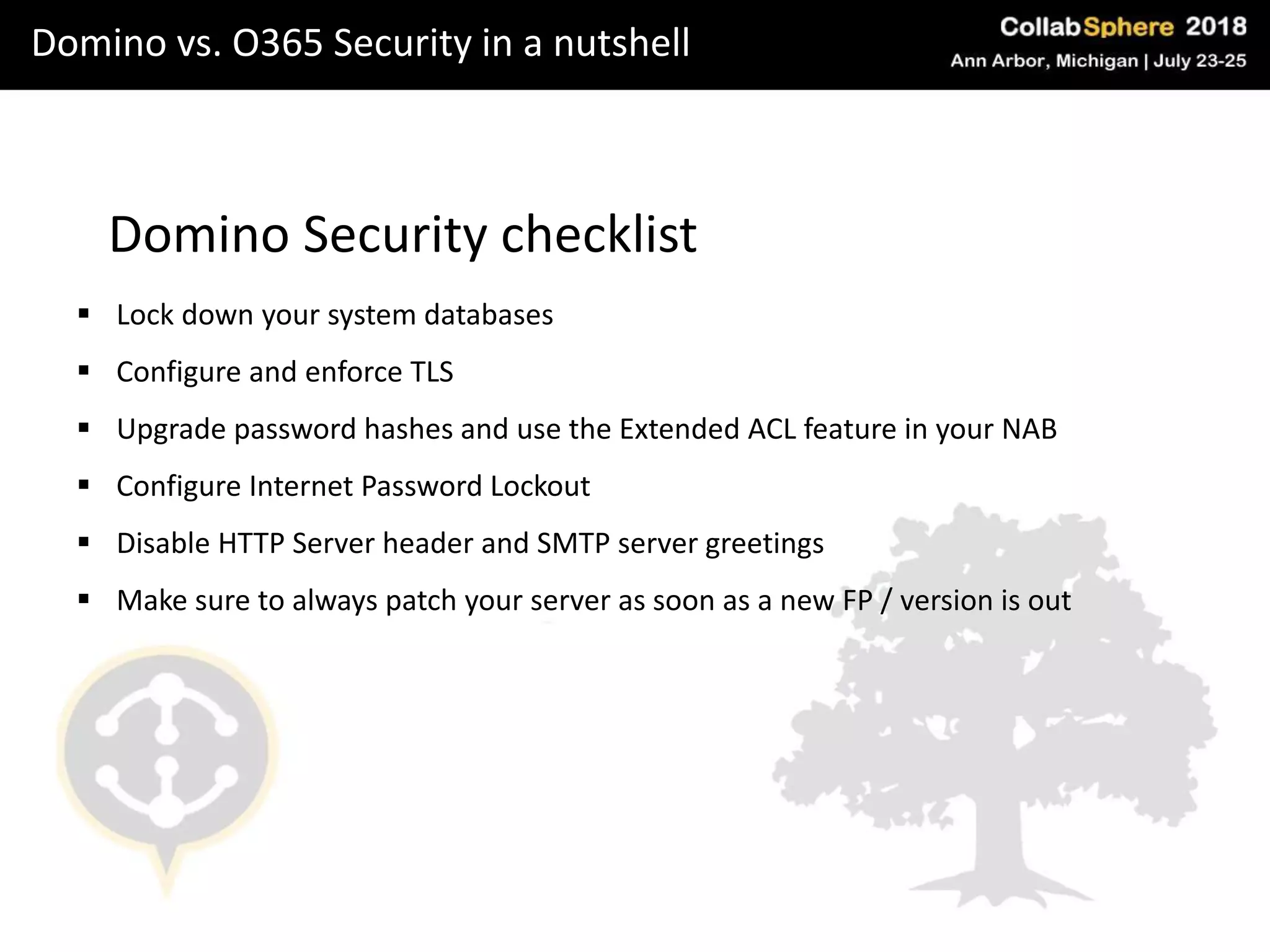 Domino vs. O365 Security in a nutshell
Domino Security checklist
 Lock down your system databases
 Configure and enforce TLS
 Upgrade password hashes and use the Extended ACL feature in your NAB
 Configure Internet Password Lockout
 Disable HTTP Server header and SMTP server greetings
 Make sure to always patch your server as soon as a new FP / version is out
 