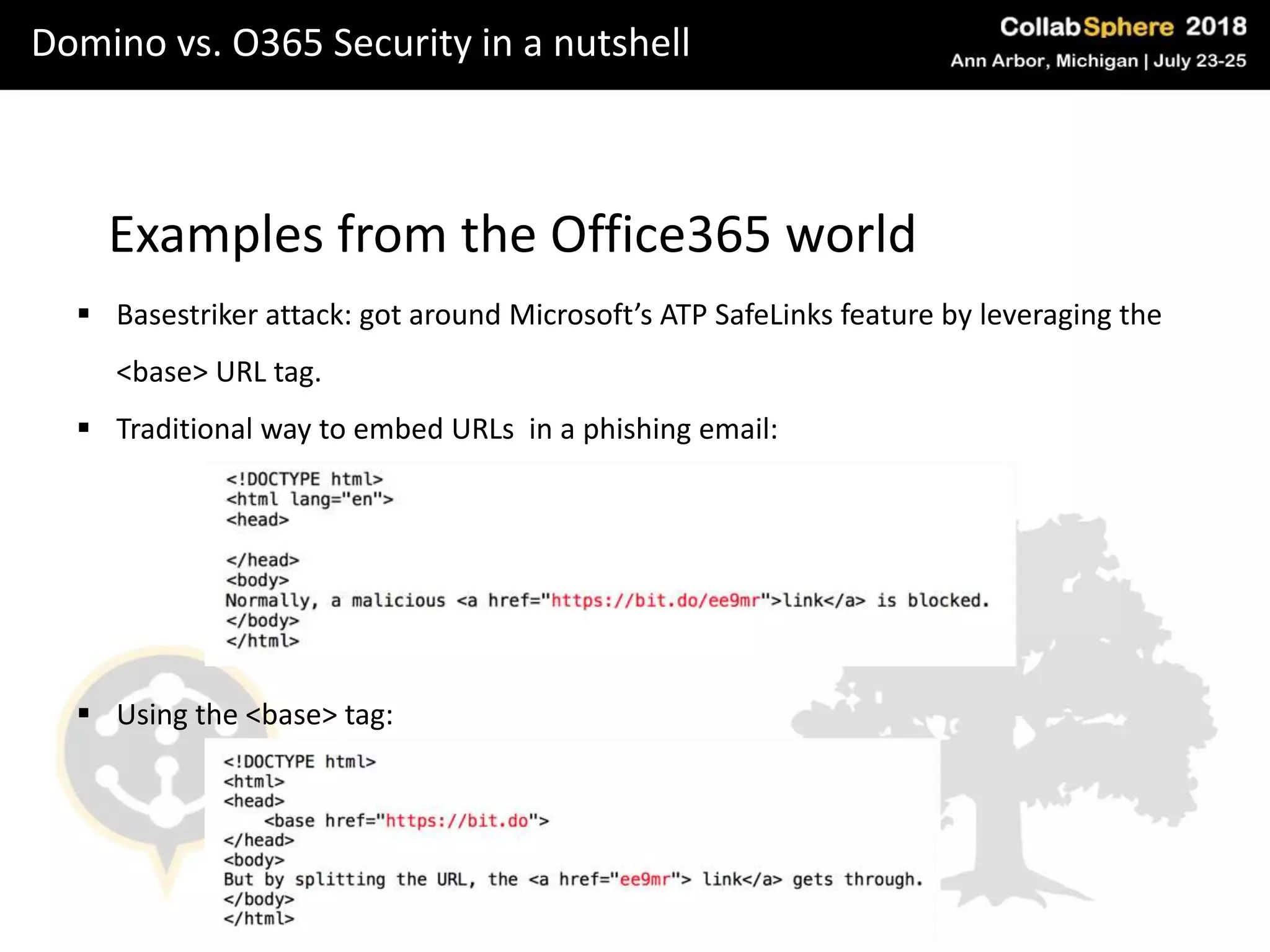 Domino vs. O365 Security in a nutshell
Examples from the Office365 world
 Basestriker attack: got around Microsoft’s ATP SafeLinks feature by leveraging the
<base> URL tag.
 Traditional way to embed URLs in a phishing email:
 Using the <base> tag:
 