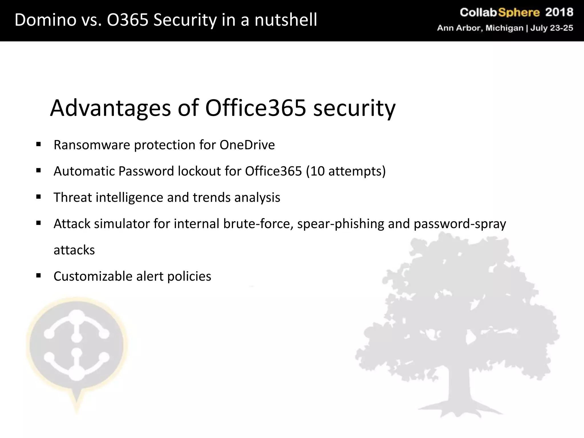 Domino vs. O365 Security in a nutshell
Advantages of Office365 security
 Ransomware protection for OneDrive
 Automatic Password lockout for Office365 (10 attempts)
 Threat intelligence and trends analysis
 Attack simulator for internal brute-force, spear-phishing and password-spray
attacks
 Customizable alert policies
 