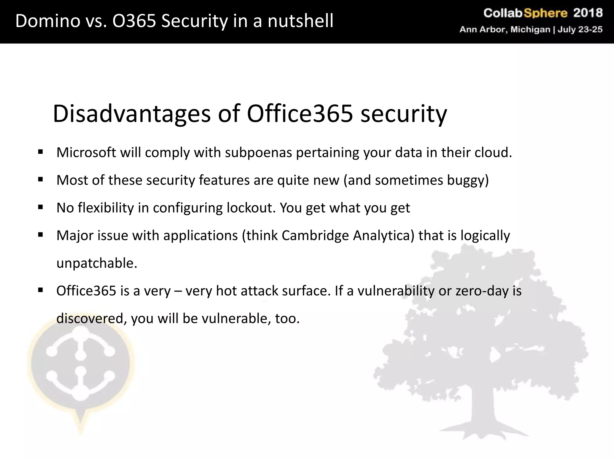Domino vs. O365 Security in a nutshell
Disadvantages of Office365 security
 Microsoft will comply with subpoenas pertaining your data in their cloud.
 Most of these security features are quite new (and sometimes buggy)
 No flexibility in configuring lockout. You get what you get
 Major issue with applications (think Cambridge Analytica) that is logically
unpatchable.
 Office365 is a very – very hot attack surface. If a vulnerability or zero-day is
discovered, you will be vulnerable, too.
 