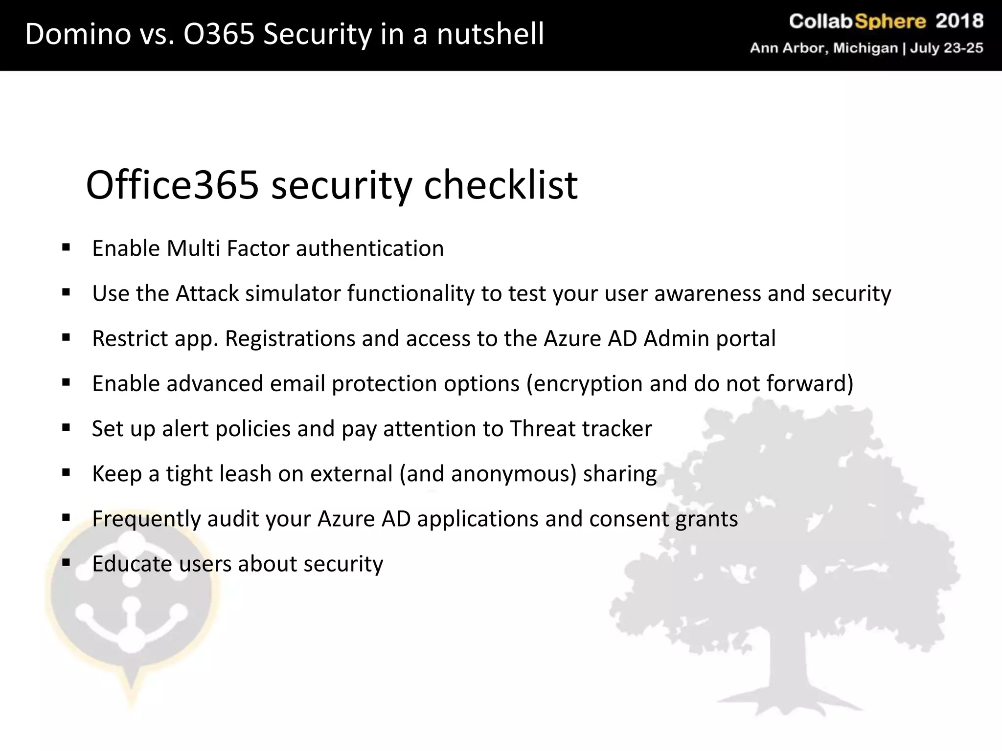 Domino vs. O365 Security in a nutshell
Office365 security checklist
 Enable Multi Factor authentication
 Use the Attack simulator functionality to test your user awareness and security
 Restrict app. Registrations and access to the Azure AD Admin portal
 Enable advanced email protection options (encryption and do not forward)
 Set up alert policies and pay attention to Threat tracker
 Keep a tight leash on external (and anonymous) sharing
 Frequently audit your Azure AD applications and consent grants
 Educate users about security
 