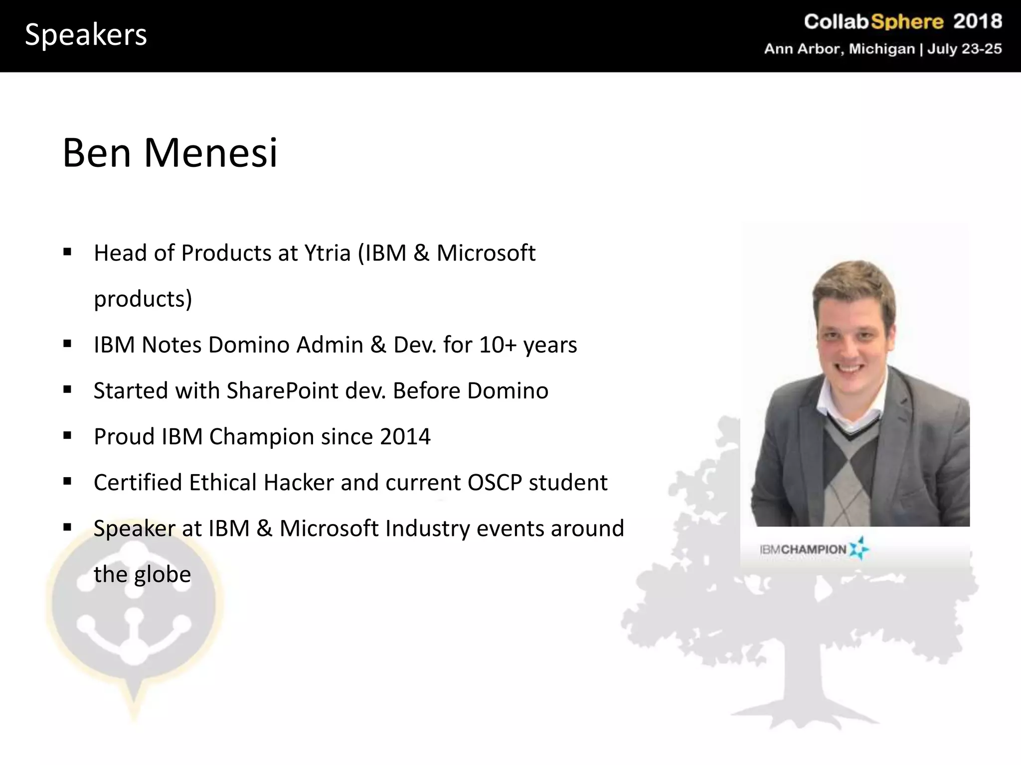 Speakers
Ben Menesi
 Head of Products at Ytria (IBM & Microsoft
products)
 IBM Notes Domino Admin & Dev. for 10+ years
 Started with SharePoint dev. Before Domino
 Proud IBM Champion since 2014
 Certified Ethical Hacker and current OSCP student
 Speaker at IBM & Microsoft Industry events around
the globe
 