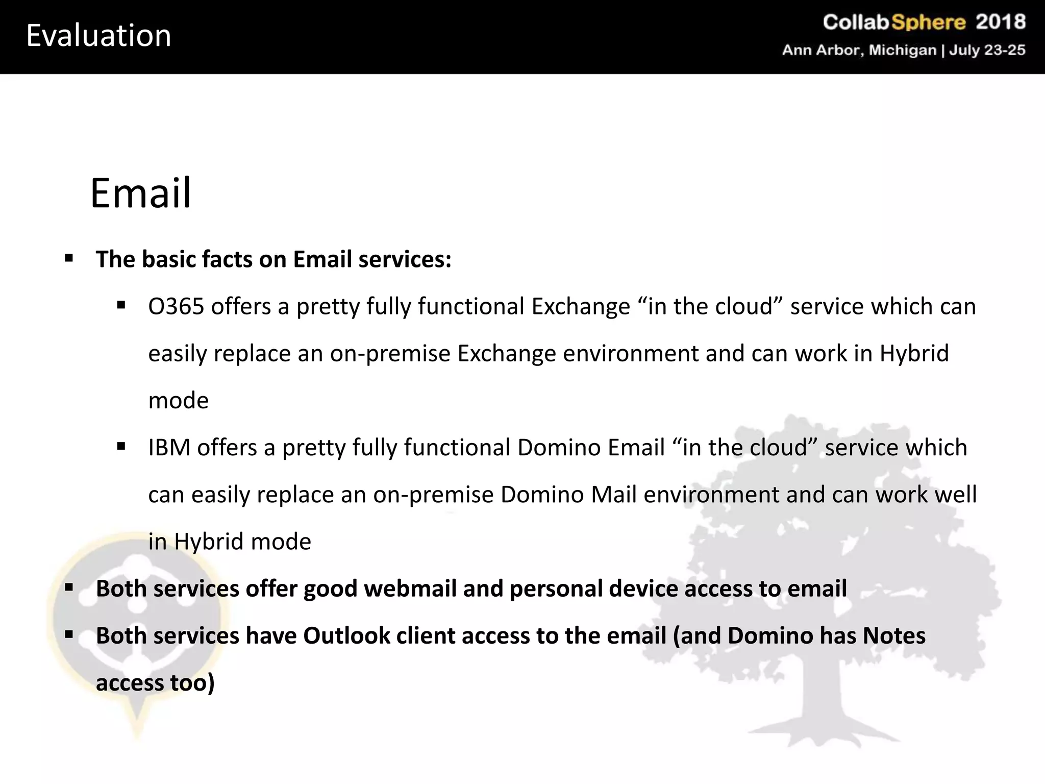 Evaluation
Email
 The basic facts on Email services:
 O365 offers a pretty fully functional Exchange “in the cloud” service which can
easily replace an on-premise Exchange environment and can work in Hybrid
mode
 IBM offers a pretty fully functional Domino Email “in the cloud” service which
can easily replace an on-premise Domino Mail environment and can work well
in Hybrid mode
 Both services offer good webmail and personal device access to email
 Both services have Outlook client access to the email (and Domino has Notes
access too)
 