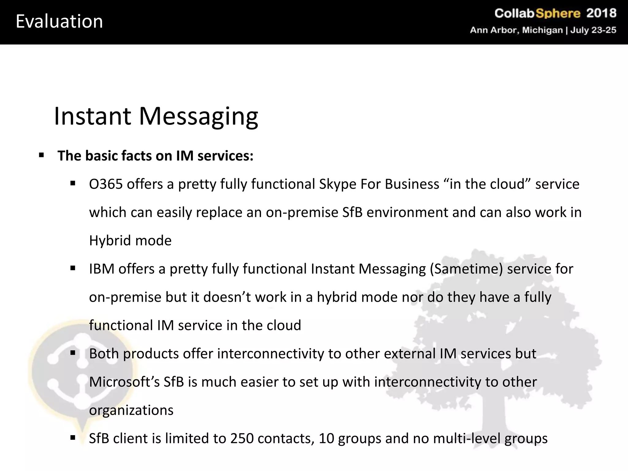 Evaluation
Instant Messaging
 The basic facts on IM services:
 O365 offers a pretty fully functional Skype For Business “in the cloud” service
which can easily replace an on-premise SfB environment and can also work in
Hybrid mode
 IBM offers a pretty fully functional Instant Messaging (Sametime) service for
on-premise but it doesn’t work in a hybrid mode nor do they have a fully
functional IM service in the cloud
 Both products offer interconnectivity to other external IM services but
Microsoft’s SfB is much easier to set up with interconnectivity to other
organizations
 SfB client is limited to 250 contacts, 10 groups and no multi-level groups
 