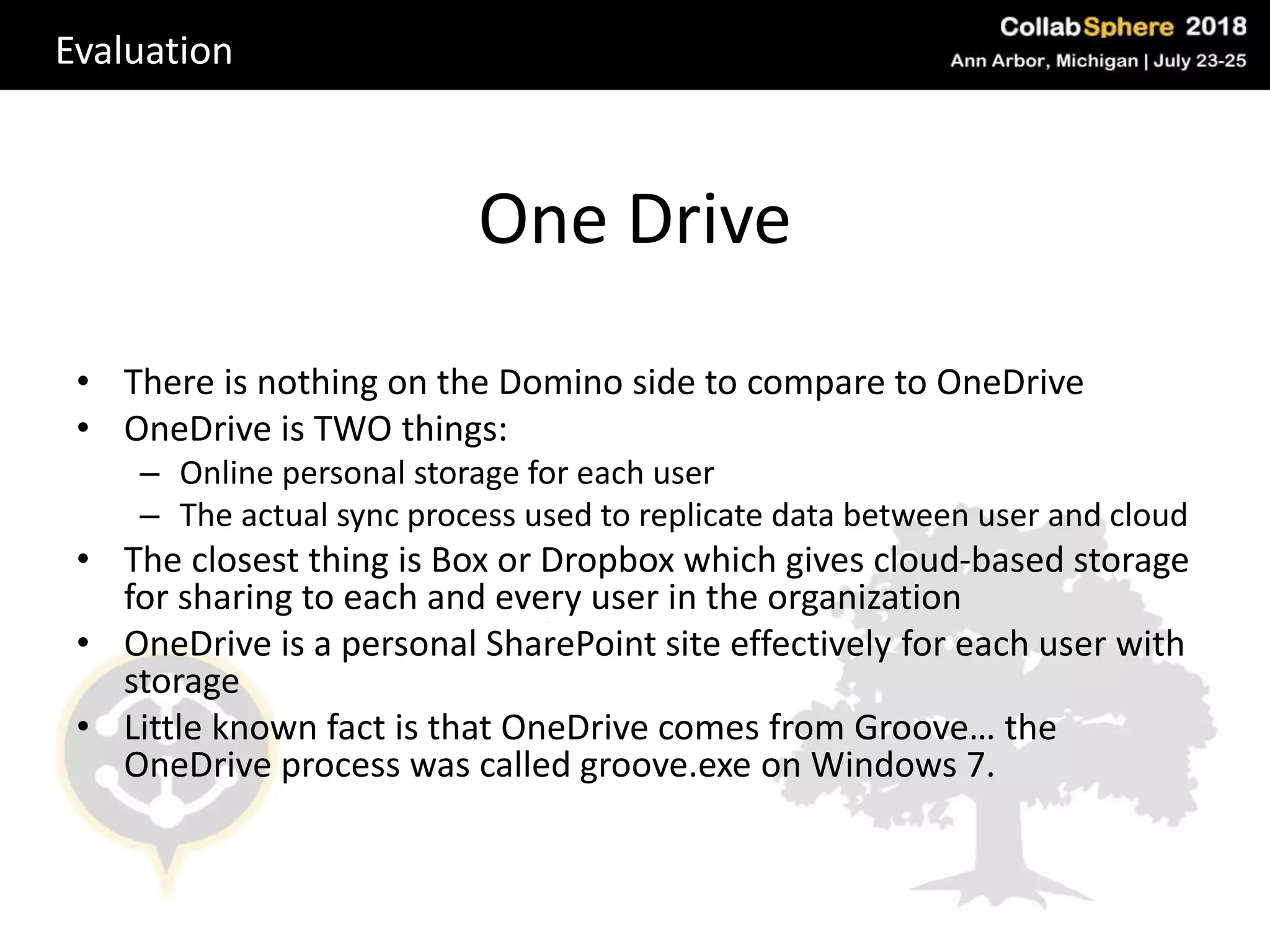 One Drive
• There is nothing on the Domino side to compare to OneDrive
• OneDrive is TWO things:
– Online personal storage for each user
– The actual sync process used to replicate data between user and cloud
• The closest thing is Box or Dropbox which gives cloud-based storage
for sharing to each and every user in the organization
• OneDrive is a personal SharePoint site effectively for each user with
storage
• Little known fact is that OneDrive comes from Groove… the
OneDrive process was called groove.exe on Windows 7.
Evaluation
 