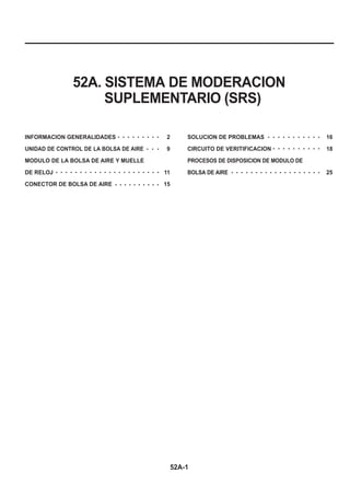 52A-1
52A. SISTEMA DE MODERACION
SUPLEMENTARIO (SRS)
INFORMACION GENERALIDADES 2
UNIDAD DE CONTROL DE LA BOLSA DE AIRE 9
MODULO DE LA BOLSA DE AIRE Y MUELLE
DE RELOJ 11
CONECTOR DE BOLSA DE AIRE 15
SOLUCION DE PROBLEMAS 16
CIRCUITO DE VERITIFICACION 18
PROCESOS DE DISPOSICION DE MODULO DE
BOLSA DE AIRE 25
○ ○ ○ ○ ○ ○ ○ ○ ○
○ ○ ○
○ ○ ○ ○ ○ ○ ○ ○ ○ ○ ○
○ ○ ○ ○ ○ ○ ○ ○ ○ ○
○ ○ ○ ○ ○ ○ ○ ○ ○ ○ ○ ○ ○ ○ ○ ○ ○ ○ ○ ○ ○ ○
○ ○ ○ ○ ○ ○ ○ ○ ○ ○
○ ○ ○ ○ ○ ○ ○ ○ ○ ○ ○ ○ ○ ○ ○ ○ ○ ○ ○
 