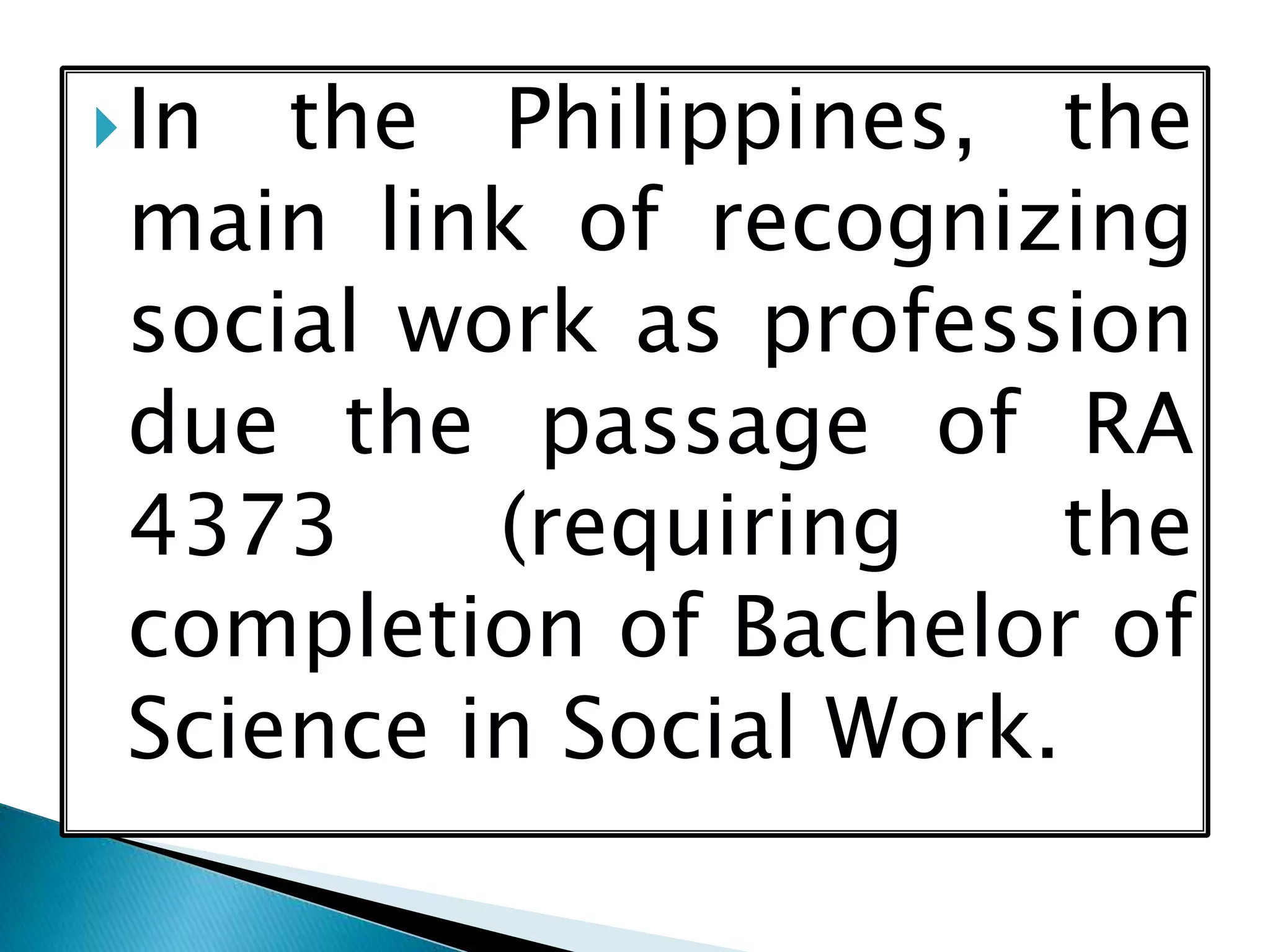 In the Philippines, the
main link of recognizing
social work as profession
due the passage of RA
4373 (requiring the
completion of Bachelor of
Science in Social Work.
 