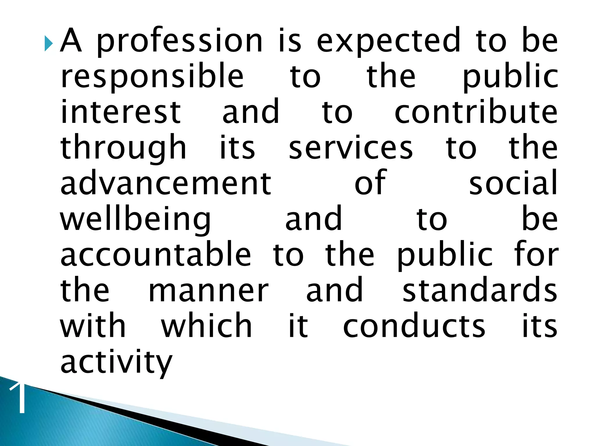  A profession is expected to be
responsible to the public
interest and to contribute
through its services to the
advancement of social
wellbeing and to be
accountable to the public for
the manner and standards
with which it conducts its
activity
1
 