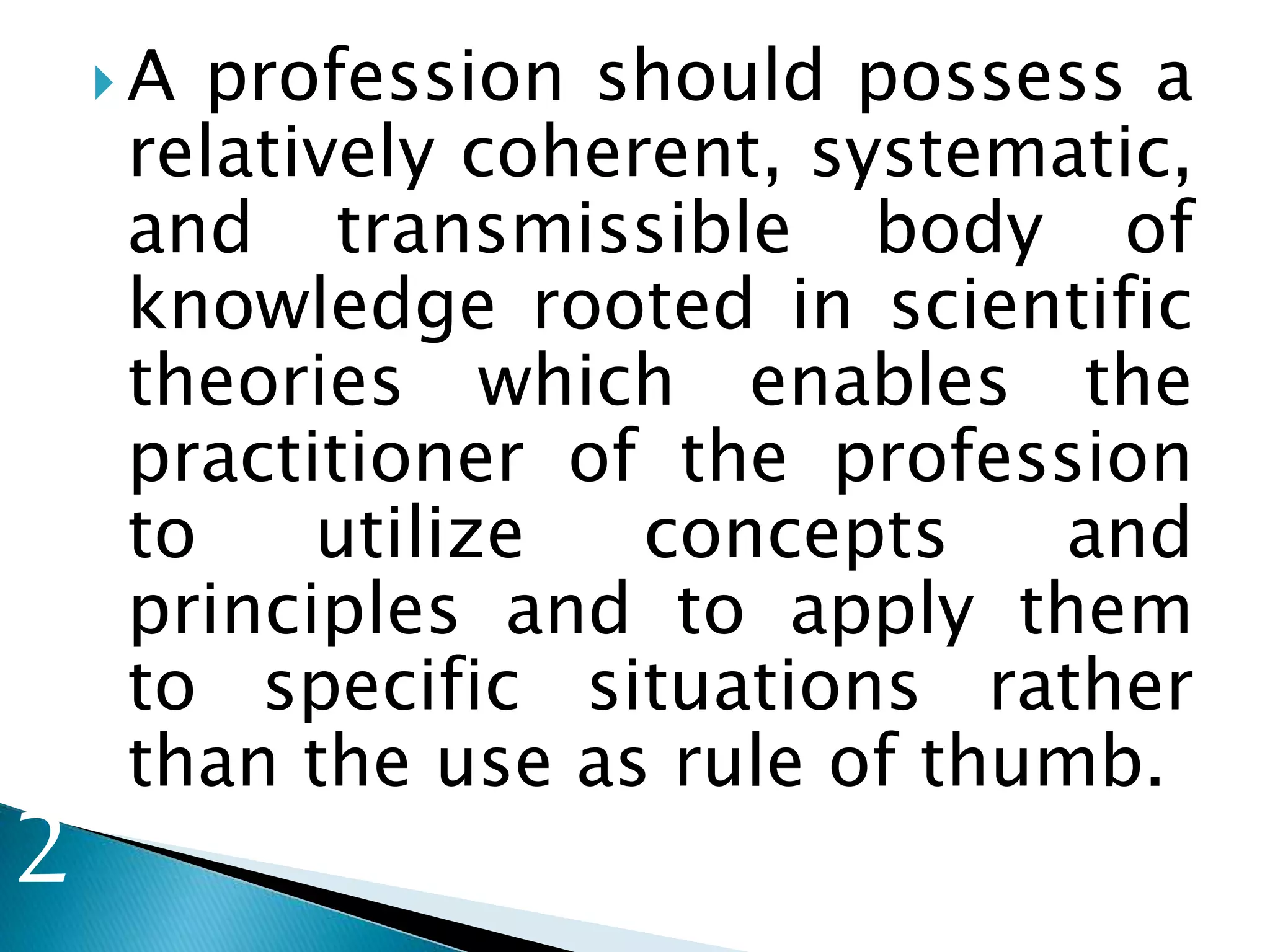  A profession should possess a
relatively coherent, systematic,
and transmissible body of
knowledge rooted in scientific
theories which enables the
practitioner of the profession
to utilize concepts and
principles and to apply them
to specific situations rather
than the use as rule of thumb.
2
 