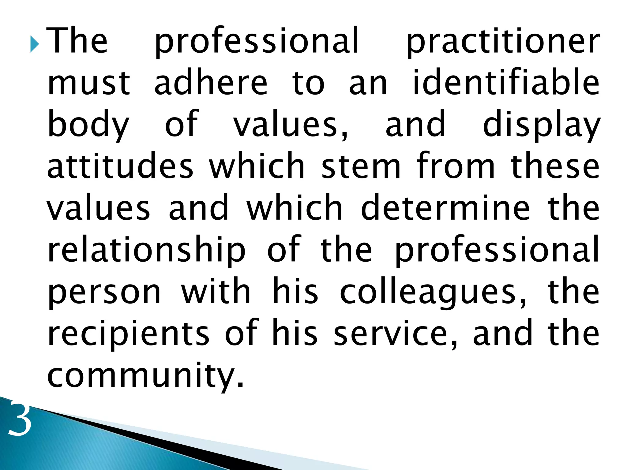 The professional practitioner
must adhere to an identifiable
body of values, and display
attitudes which stem from these
values and which determine the
relationship of the professional
person with his colleagues, the
recipients of his service, and the
community.
3
 