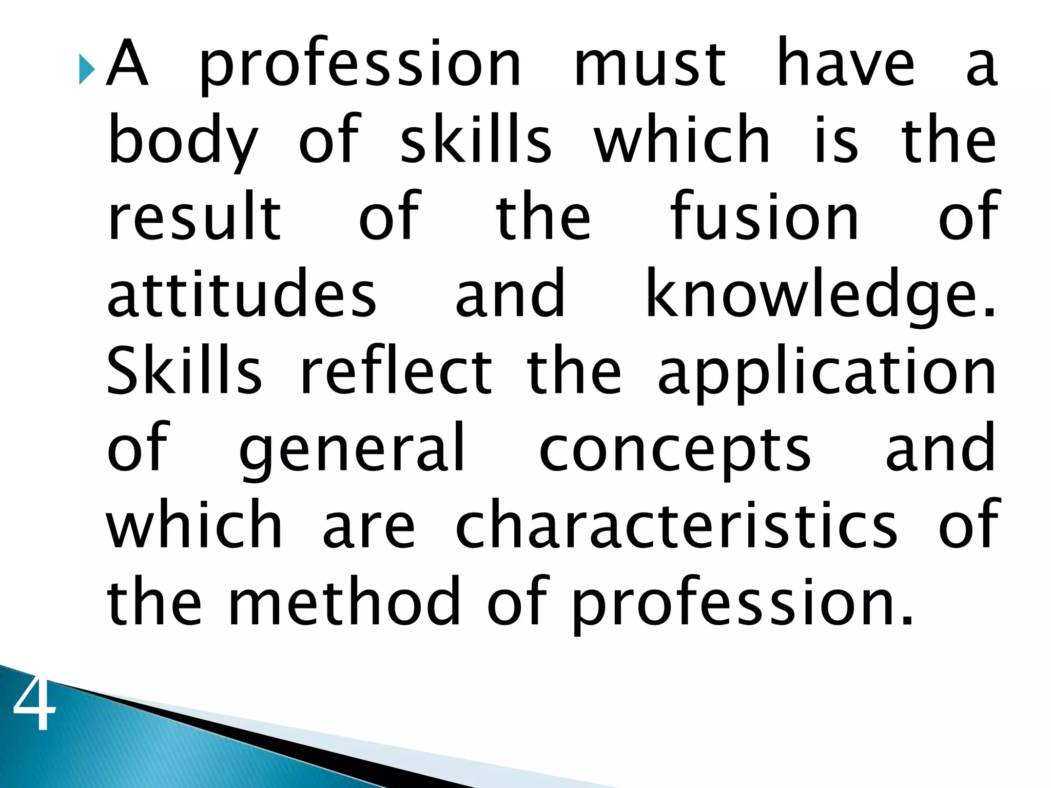 A profession must have a
body of skills which is the
result of the fusion of
attitudes and knowledge.
Skills reflect the application
of general concepts and
which are characteristics of
the method of profession.
3
4
 