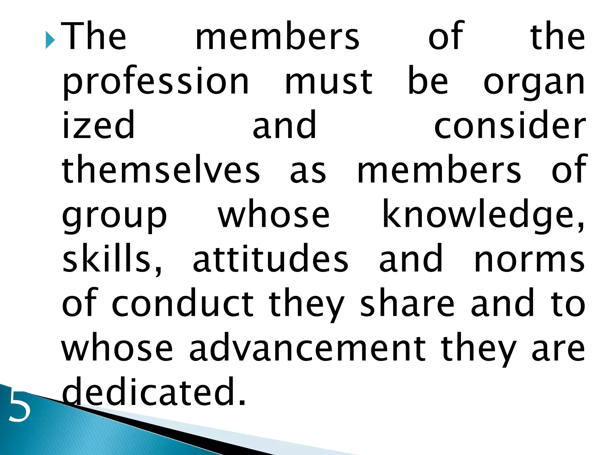 The members of the
profession must be organ
ized and consider
themselves as members of
group whose knowledge,
skills, attitudes and norms
of conduct they share and to
whose advancement they are
dedicated.5
 
